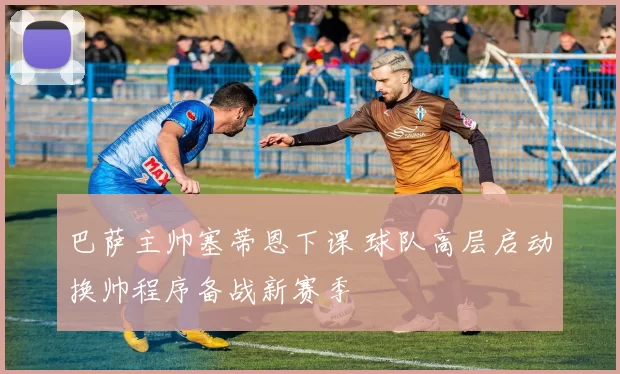 巴萨主帅塞蒂恩下课 球队高层启动换帅程序备战新赛季