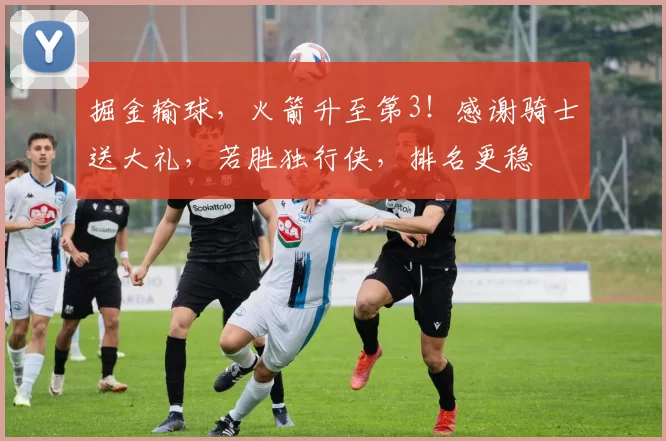 掘金输球，火箭升至第3！感谢骑士送大礼，若胜独行侠，排名更稳