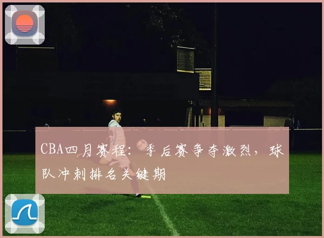 CBA四月赛程：季后赛争夺激烈，球队冲刺排名关键期