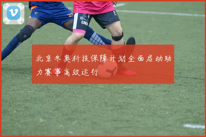 北京冬奥科技保障计划全面启动助力赛事高效运行