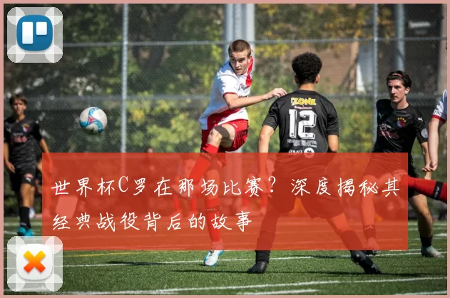 世界杯C罗在那场比赛？深度揭秘其经典战役背后的故事