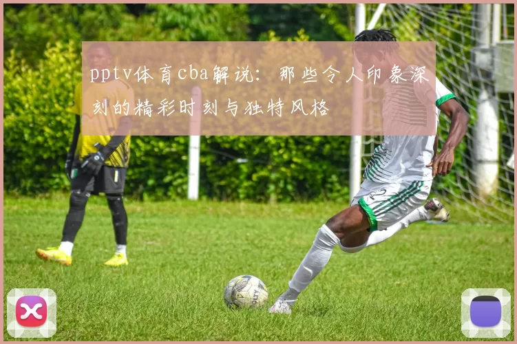 pptv体育cba解说：那些令人印象深刻的精彩时刻与独特风格