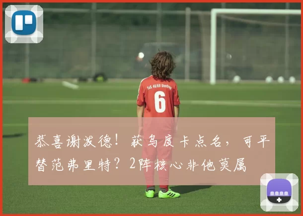 恭喜谢泼德！获乌度卡点名，可平替范弗里特？2阵核心非他莫属