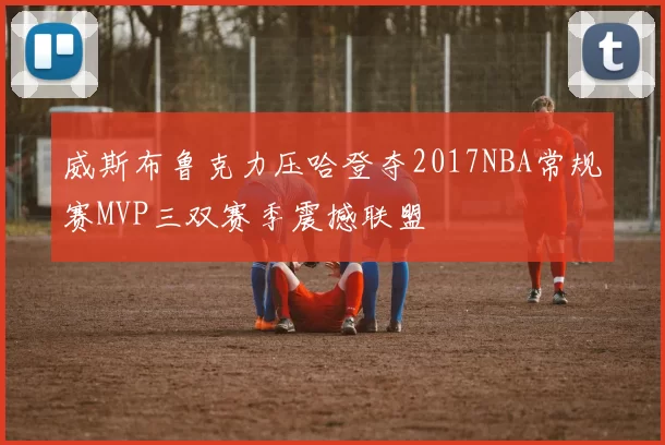 威斯布鲁克力压哈登夺2017NBA常规赛MVP三双赛季震撼联盟