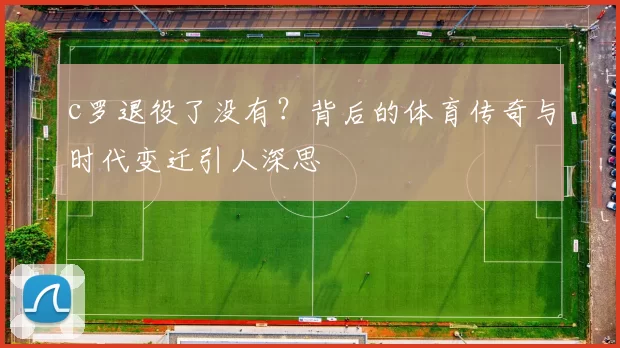 c罗退役了没有？背后的体育传奇与时代变迁引人深思