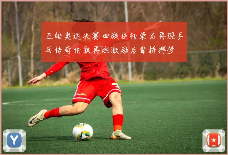 王皓奥运决赛回顾逆转荣光再现乒乓传奇伦敦再燃激励后辈拼搏梦
