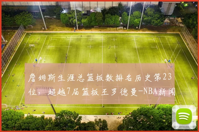 詹姆斯生涯总篮板数排名历史第23位，超越7届篮板王罗德曼-NBA新闻