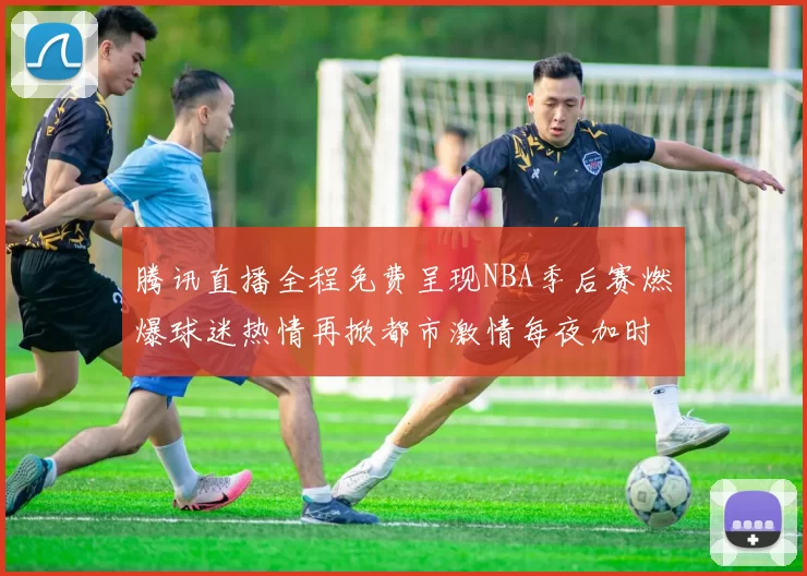 腾讯直播全程免费呈现NBA季后赛燃爆球迷热情再掀都市激情每夜加时火力无限燃