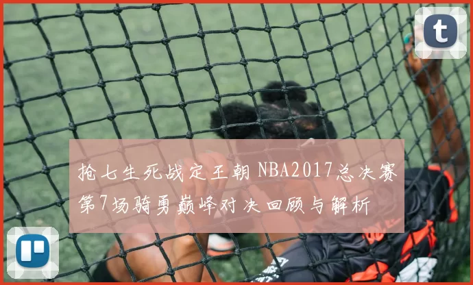 抢七生死战定王朝 NBA2017总决赛第7场骑勇巅峰对决回顾与解析