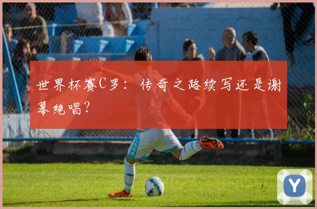 世界杯赛C罗：传奇之路续写还是谢幕绝唱？