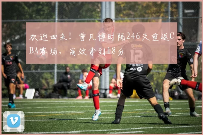 欢迎回来！曾凡博时隔246天重返CBA赛场，高效拿到18分