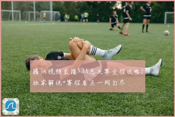 腾讯视频直播NBA总决赛全程攻略：独家解说+赛程看点一网打尽