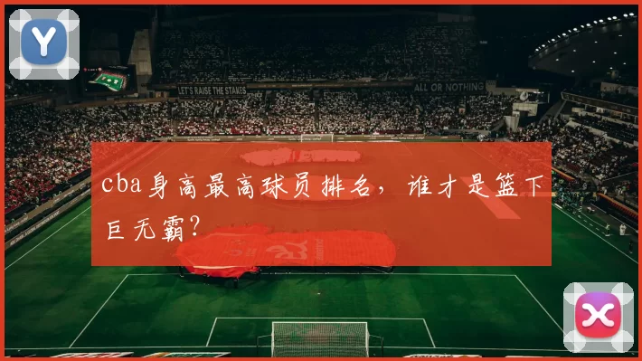 cba身高最高球员排名，谁才是篮下巨无霸？