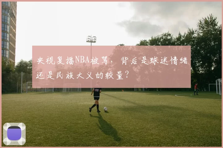 央视复播NBA被骂，背后是球迷情绪还是民族大义的较量？