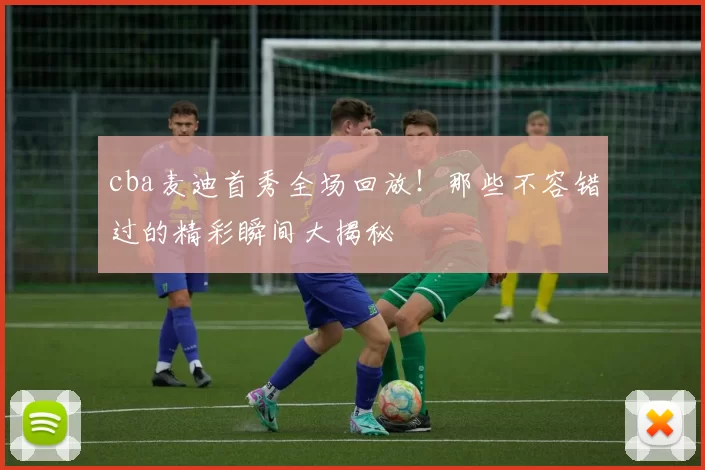 cba麦迪首秀全场回放！那些不容错过的精彩瞬间大揭秘