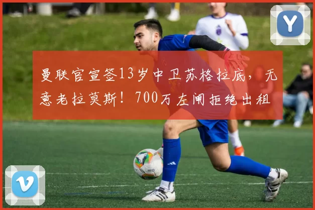 曼联官宣签13岁中卫苏格拉底，无意老拉莫斯！700万左闸拒绝出租