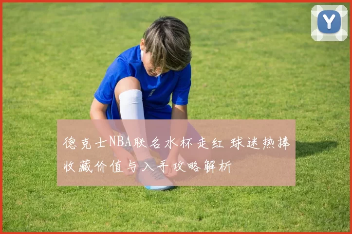 德克士NBA联名水杯走红 球迷热捧收藏价值与入手攻略解析