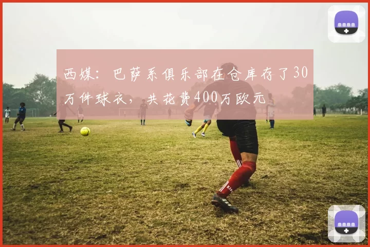 西媒:巴萨系俱乐部在仓库存了30万件球衣,共花费400万欧元