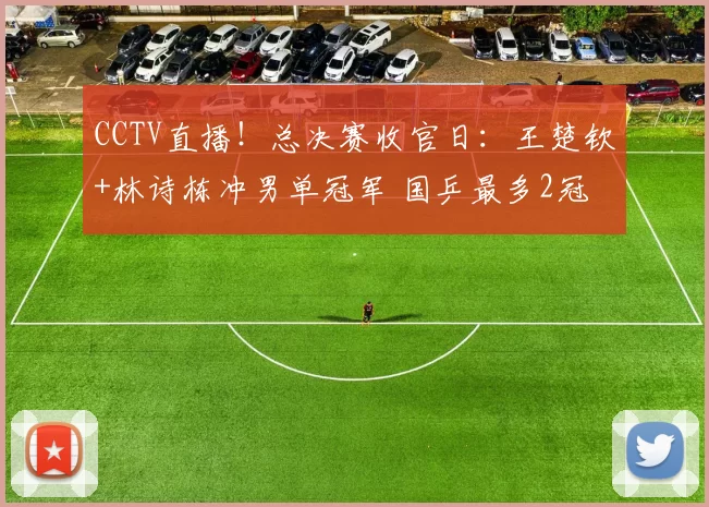 CCTV直播！总决赛收官日：王楚钦+林诗栋冲男单冠军 国乒最多2冠