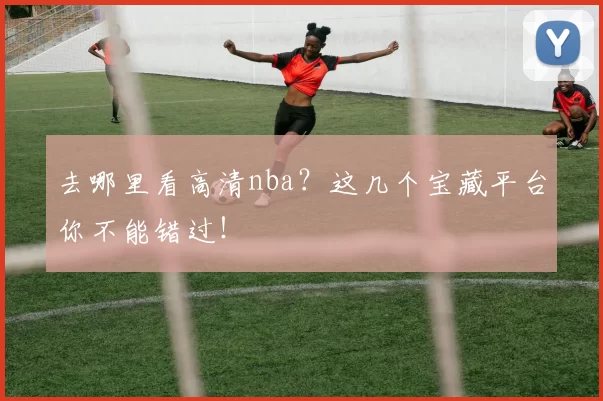 去哪里看高清nba？这几个宝藏平台你不能错过！