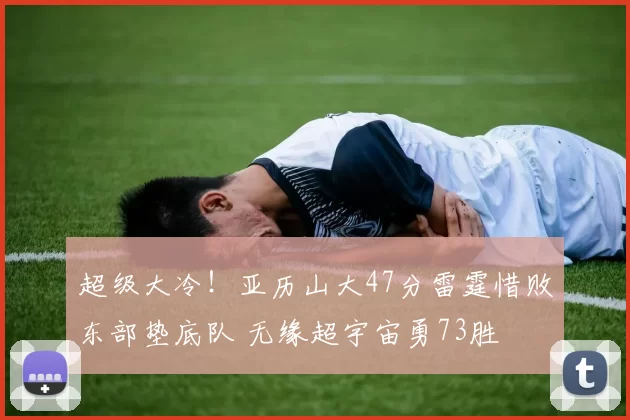 超级大冷！亚历山大47分雷霆惜败东部垫底队 无缘超宇宙勇73胜